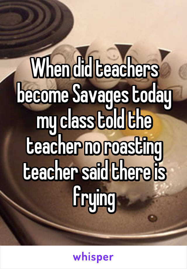 When did teachers become Savages today my class told the teacher no roasting teacher said there is frying