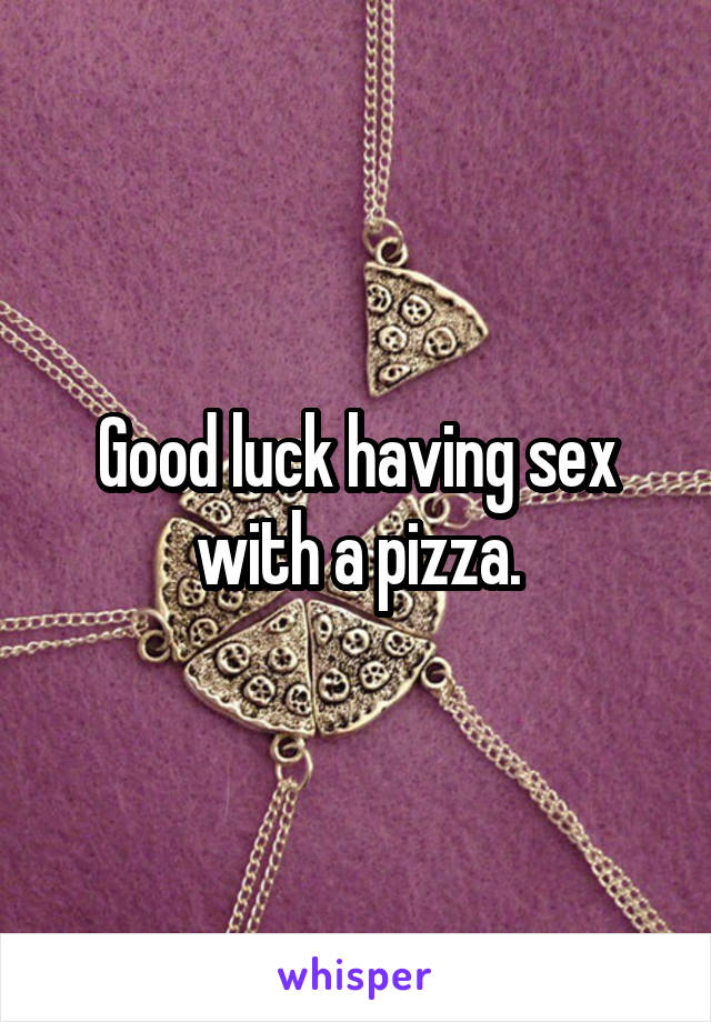 Good luck having sex with a pizza.