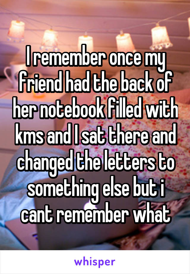 I remember once my friend had the back of her notebook filled with kms and I sat there and changed the letters to something else but i cant remember what