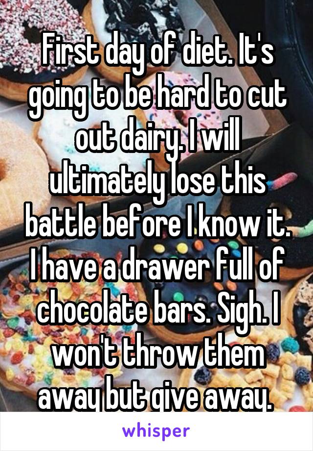 First day of diet. It's going to be hard to cut out dairy. I will ultimately lose this battle before I know it. I have a drawer full of chocolate bars. Sigh. I won't throw them away but give away. 