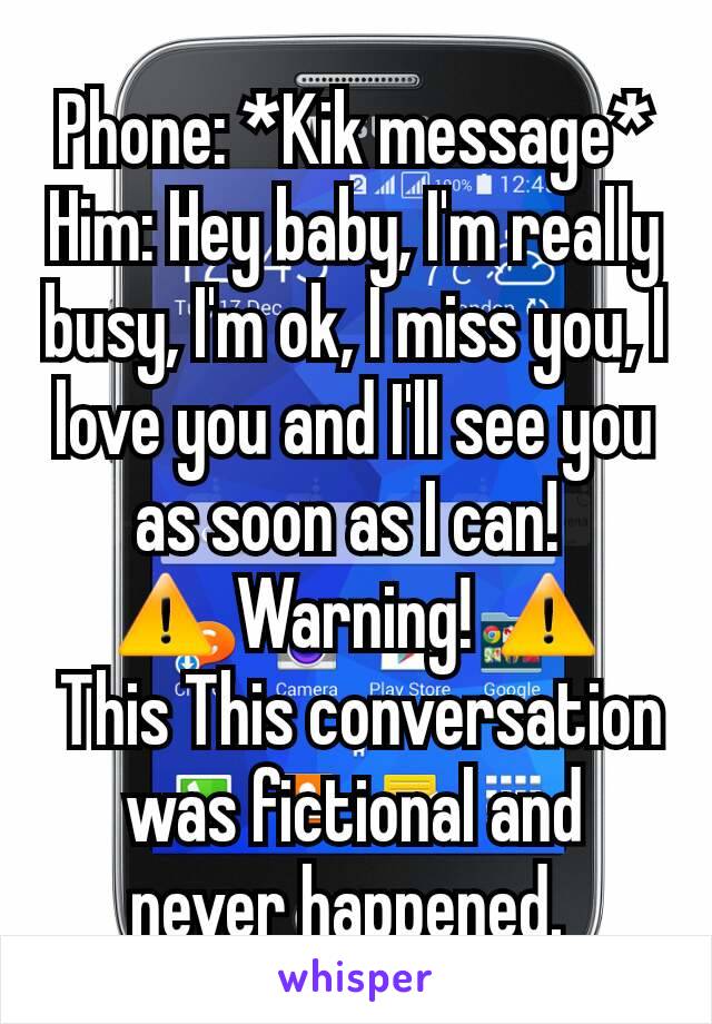 Phone: *Kik message*
Him: Hey baby, I'm really busy, I'm ok, I miss you, I love you and I'll see you as soon as I can! 
⚠ Warning! ⚠
 This This conversation was fictional and never happened. 