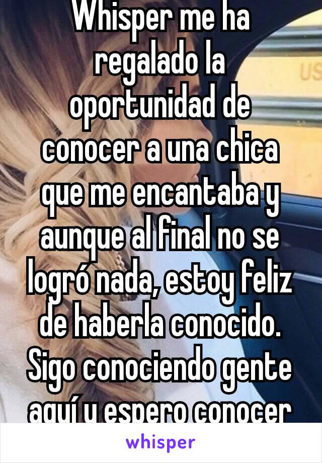 Whisper me ha regalado la oportunidad de conocer a una chica que me encantaba y aunque al final no se logró nada, estoy feliz de haberla conocido.
Sigo conociendo gente aquí y espero conocer más.