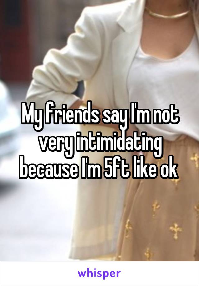 My friends say I'm not very intimidating because I'm 5ft like ok 