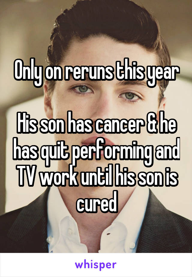 Only on reruns this year

His son has cancer & he has quit performing and TV work until his son is cured