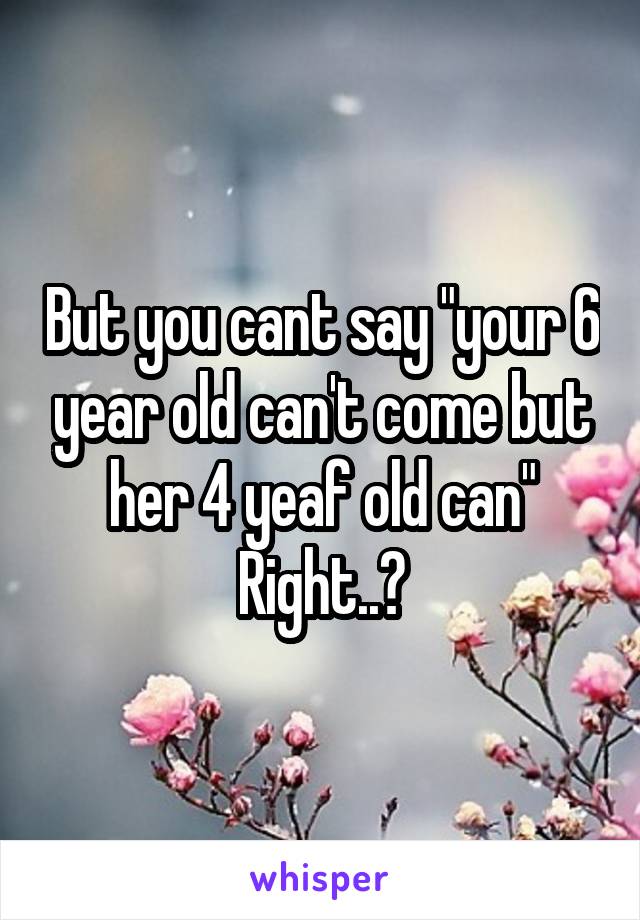 But you cant say "your 6 year old can't come but her 4 yeaf old can"
Right..?