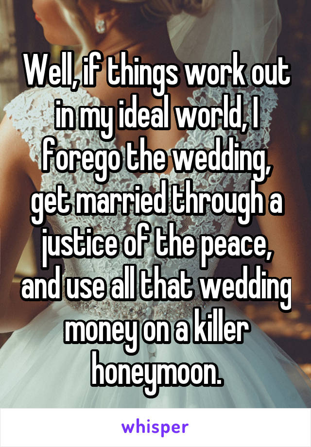 Well, if things work out in my ideal world, I forego the wedding, get married through a justice of the peace, and use all that wedding money on a killer honeymoon.