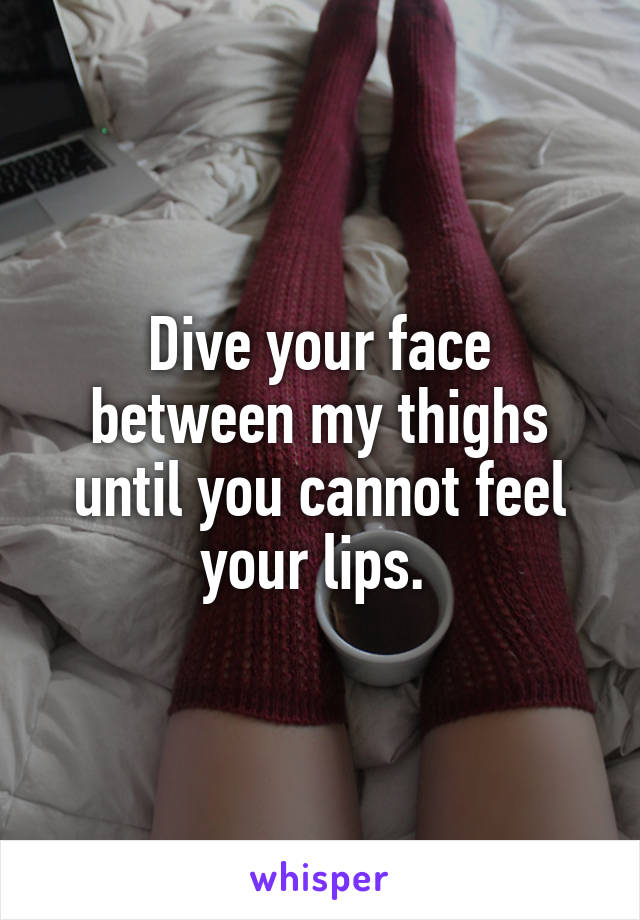 Dive your face between my thighs until you cannot feel your lips. 