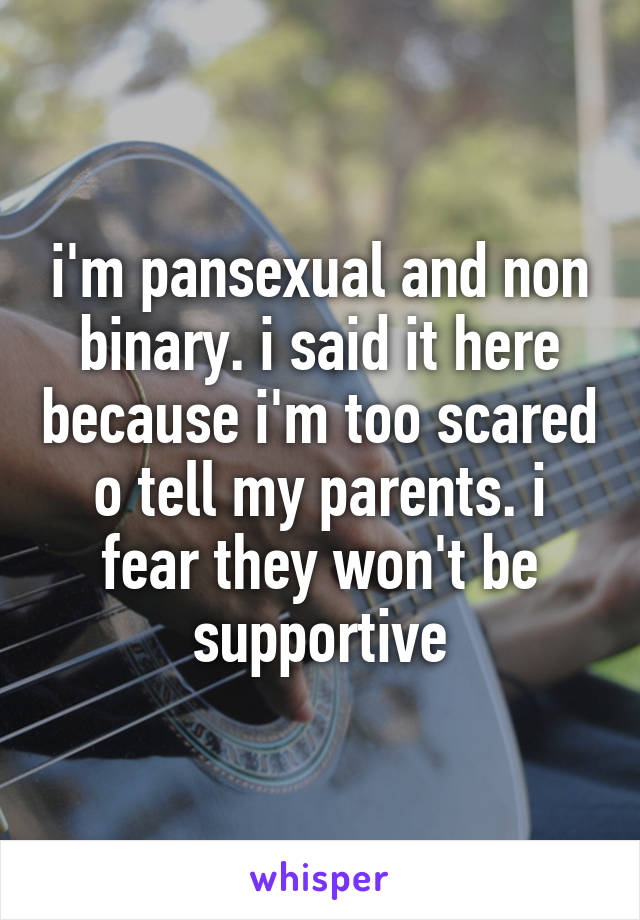 i'm pansexual and non binary. i said it here because i'm too scared o tell my parents. i fear they won't be supportive