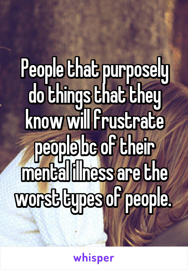 People that purposely do things that they know will frustrate people bc of their mental illness are the worst types of people. 