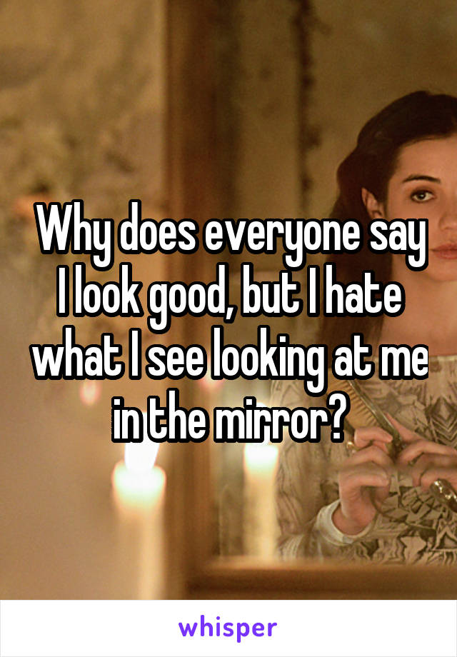 Why does everyone say I look good, but I hate what I see looking at me in the mirror?