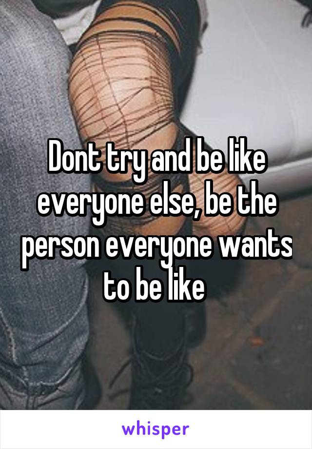 Dont try and be like everyone else, be the person everyone wants to be like 