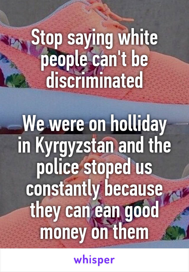 Stop saying white people can't be discriminated

We were on holliday in Kyrgyzstan and the police stoped us constantly because they can ean good money on them