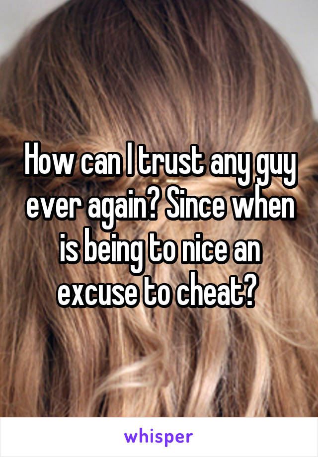 How can I trust any guy ever again? Since when is being to nice an excuse to cheat? 