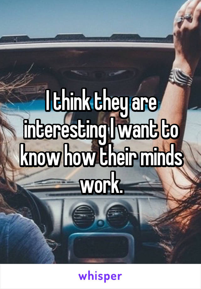 I think they are interesting I want to know how their minds work.