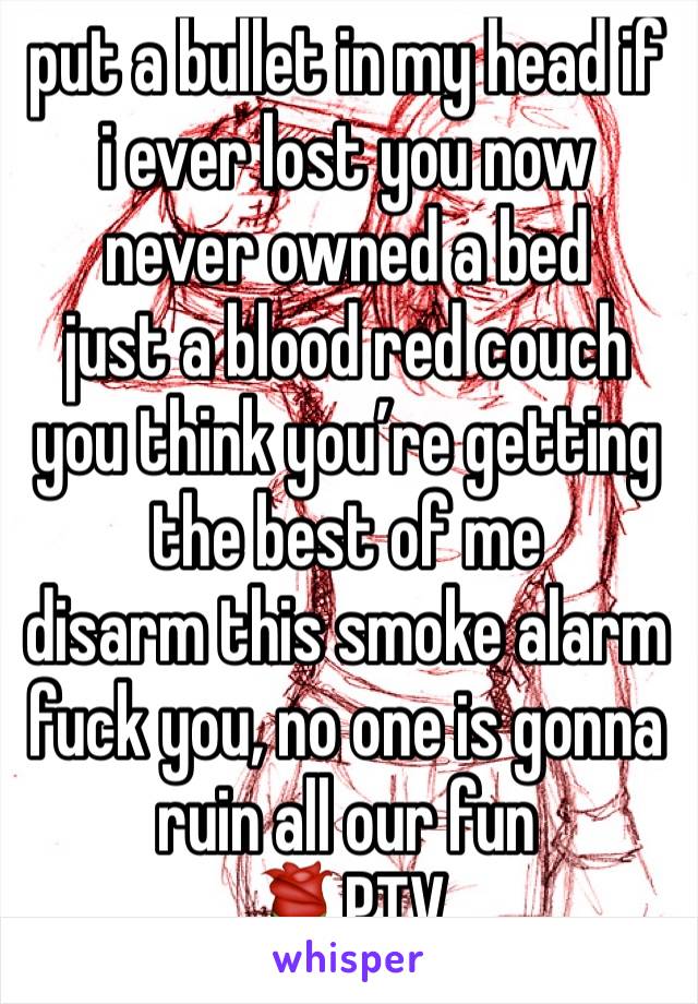 put a bullet in my head if i ever lost you now
never owned a bed
just a blood red couch
you think you’re getting the best of me
disarm this smoke alarm
fuck you, no one is gonna ruin all our fun
🌹PTV