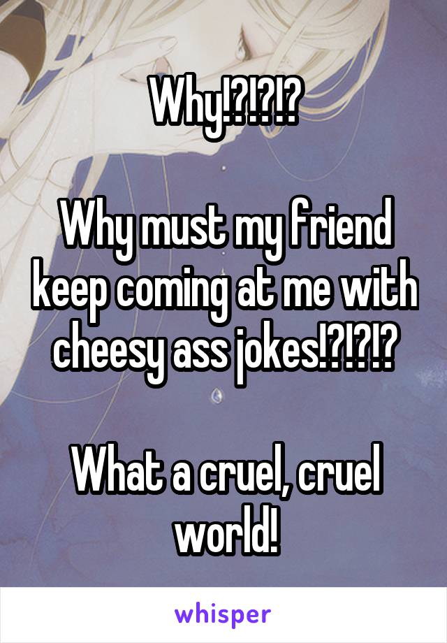 Why!?!?!?

Why must my friend keep coming at me with cheesy ass jokes!?!?!?

What a cruel, cruel world!