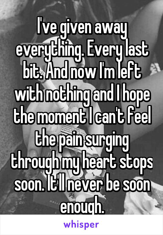 I've given away everything. Every last bit. And now I'm left with nothing and I hope the moment I can't feel the pain surging through my heart stops soon. It'll never be soon enough.