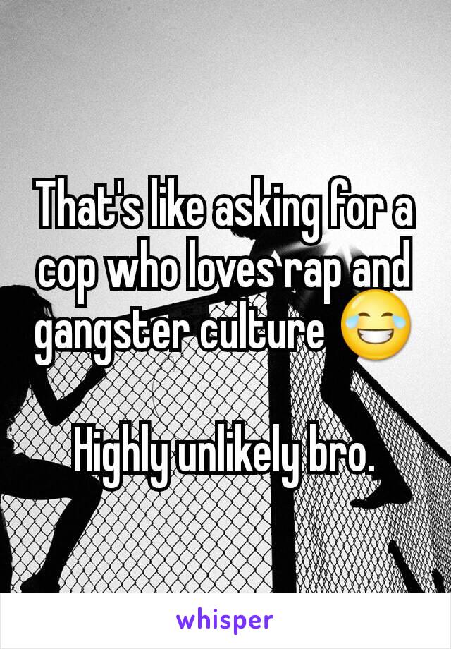 That's like asking for a cop who loves rap and gangster culture 😂

Highly unlikely bro.