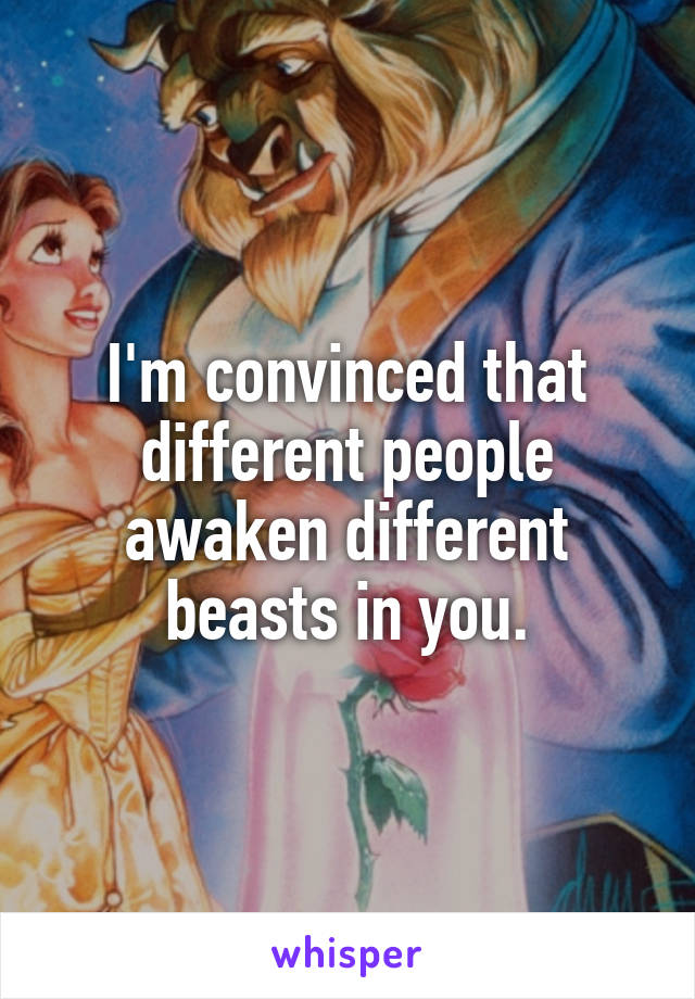 I'm convinced that different people awaken different beasts in you.