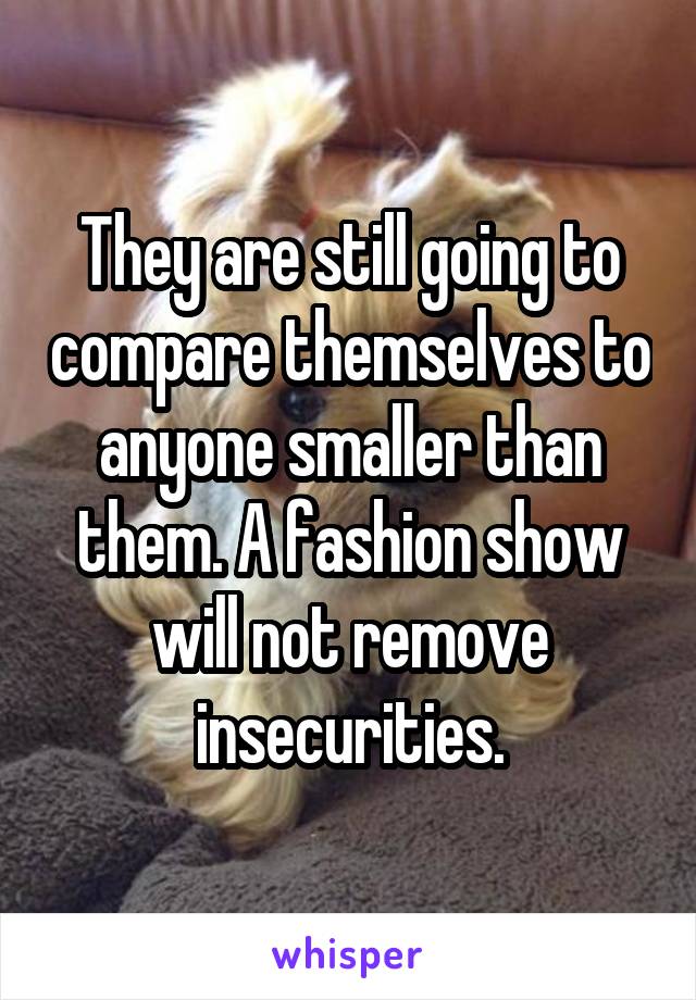 They are still going to compare themselves to anyone smaller than them. A fashion show will not remove insecurities.