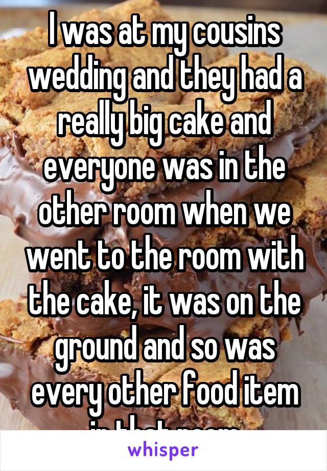 I was at my cousins wedding and they had a really big cake and everyone was in the other room when we went to the room with the cake, it was on the ground and so was every other food item in that room