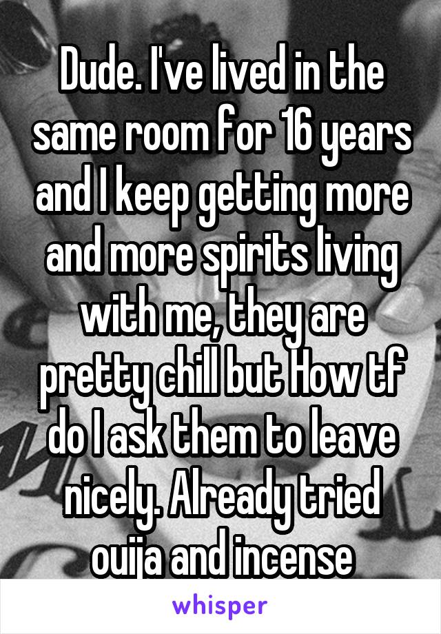 Dude. I've lived in the same room for 16 years and I keep getting more and more spirits living with me, they are pretty chill but How tf do I ask them to leave nicely. Already tried ouija and incense