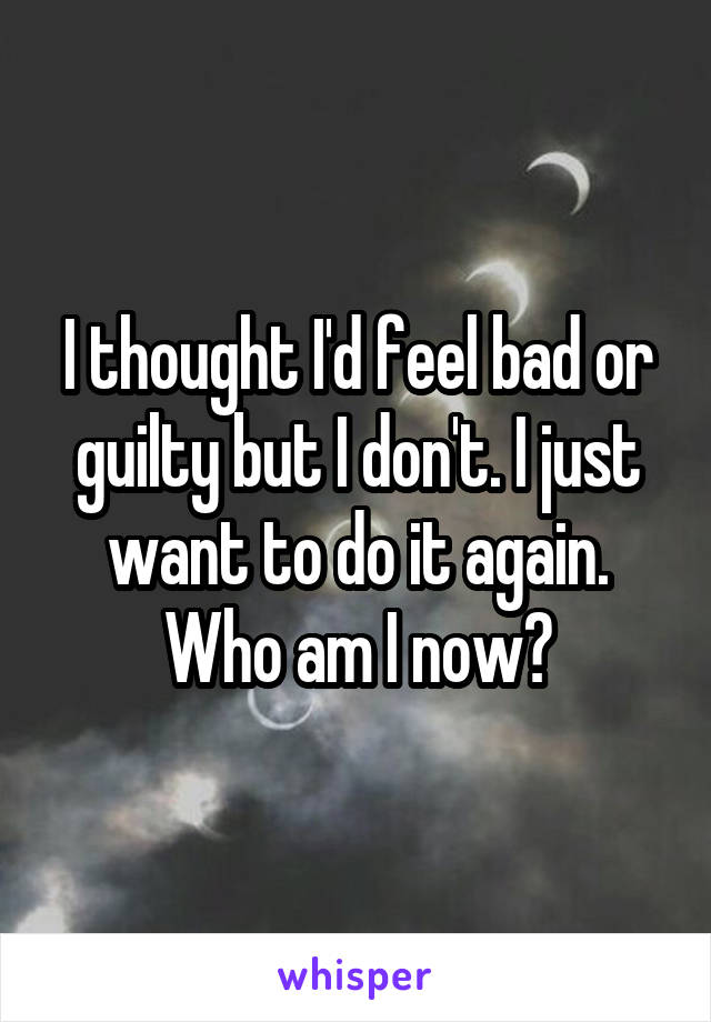 I thought I'd feel bad or guilty but I don't. I just want to do it again. Who am I now?