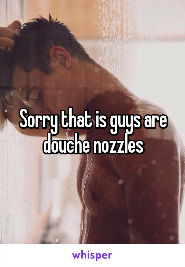 Sorry that is guys are douche nozzles