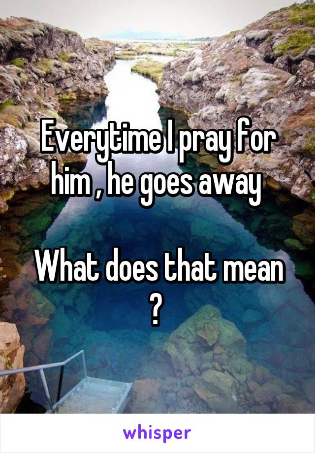 Everytime I pray for him , he goes away 

What does that mean ? 