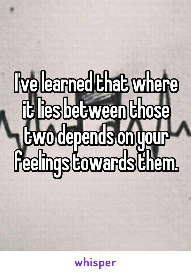 I've learned that where it lies between those two depends on your feelings towards them. 