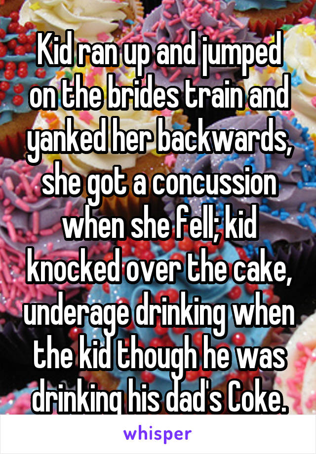 Kid ran up and jumped on the brides train and yanked her backwards, she got a concussion when she fell; kid knocked over the cake, underage drinking when the kid though he was drinking his dad's Coke.