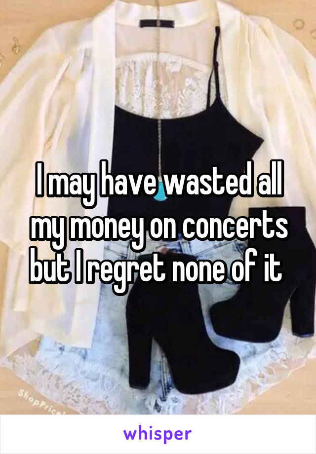 I may have wasted all my money on concerts but I regret none of it 