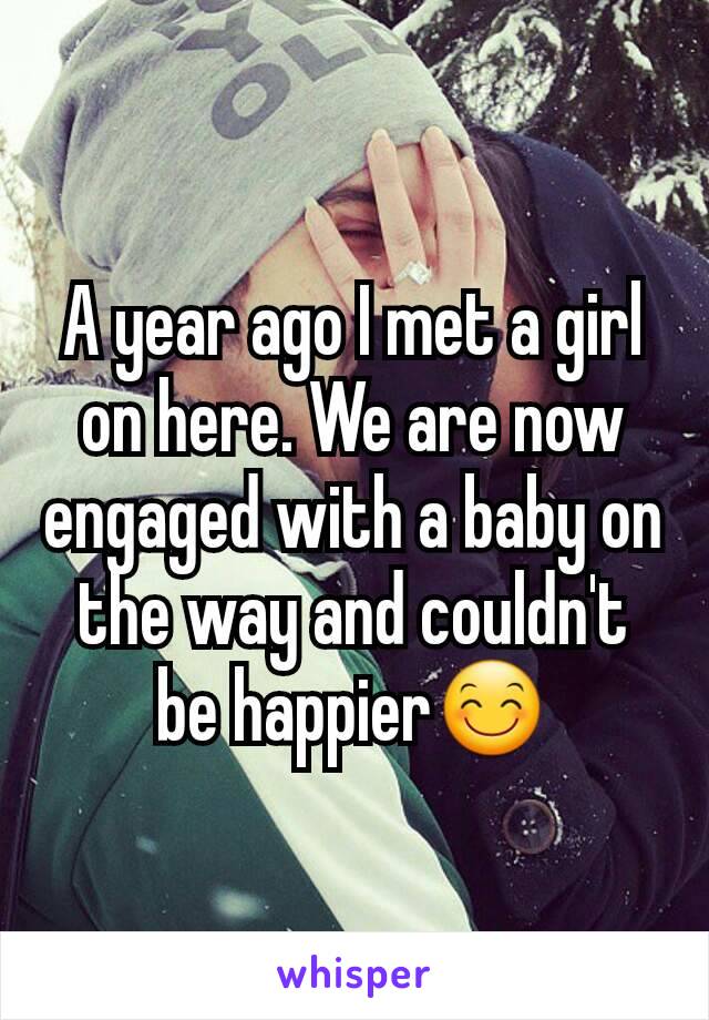 A year ago I met a girl on here. We are now engaged with a baby on the way and couldn't be happier😊