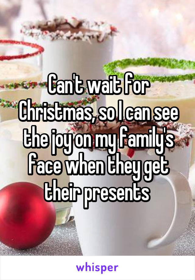 Can't wait for Christmas, so I can see the joy on my family's face when they get their presents 