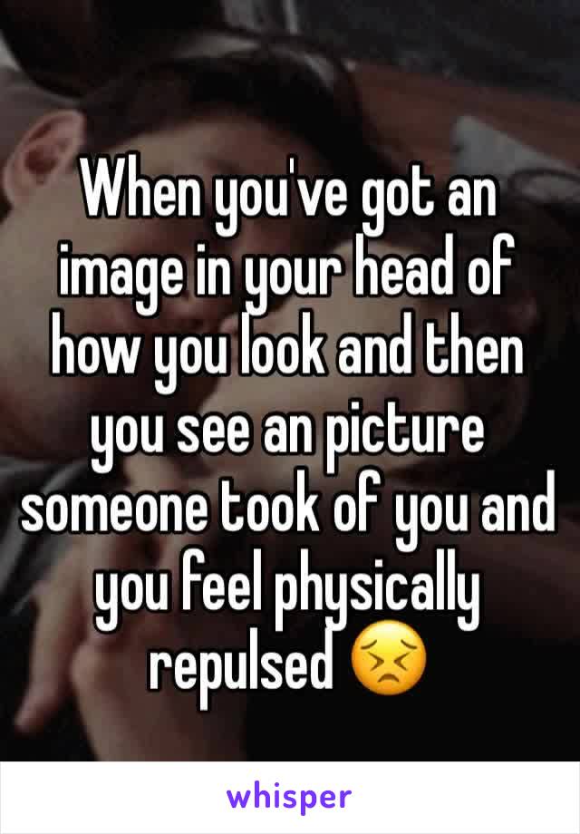 When you've got an image in your head of how you look and then you see an picture someone took of you and you feel physically repulsed 😣