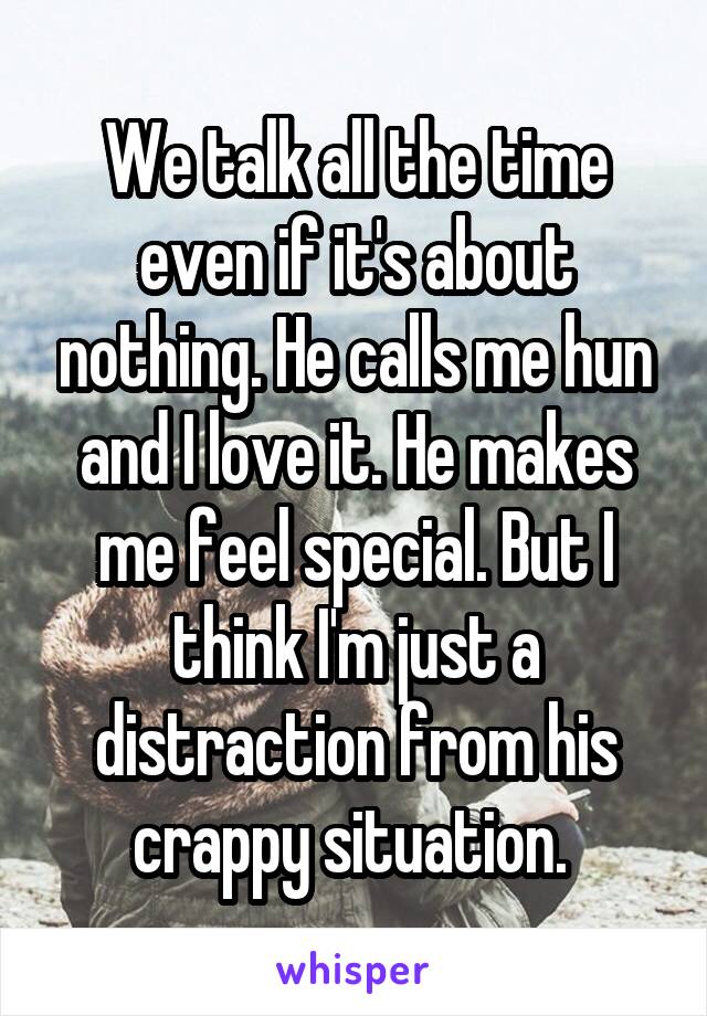 We talk all the time even if it's about nothing. He calls me hun and I love it. He makes me feel special. But I think I'm just a distraction from his crappy situation. 