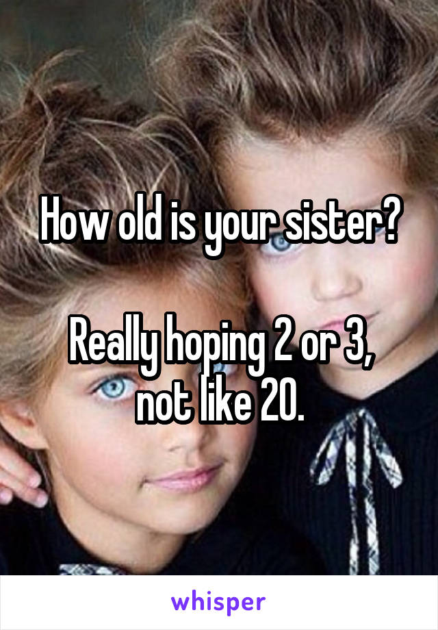 How old is your sister?

Really hoping 2 or 3, not like 20.