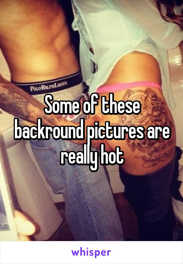 Some of these backround pictures are really hot