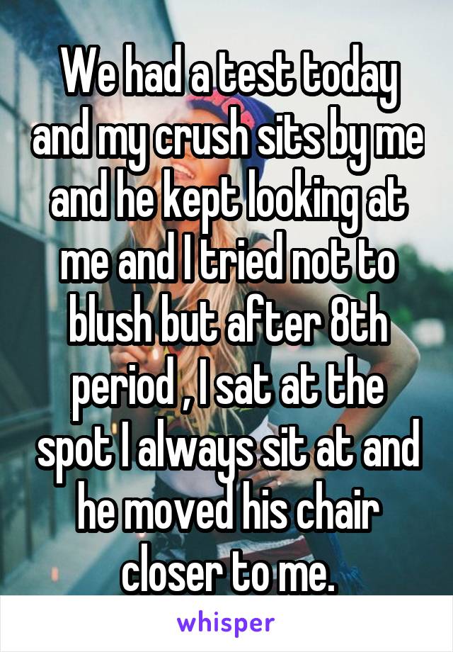 We had a test today and my crush sits by me and he kept looking at me and I tried not to blush but after 8th period , I sat at the spot I always sit at and he moved his chair closer to me.