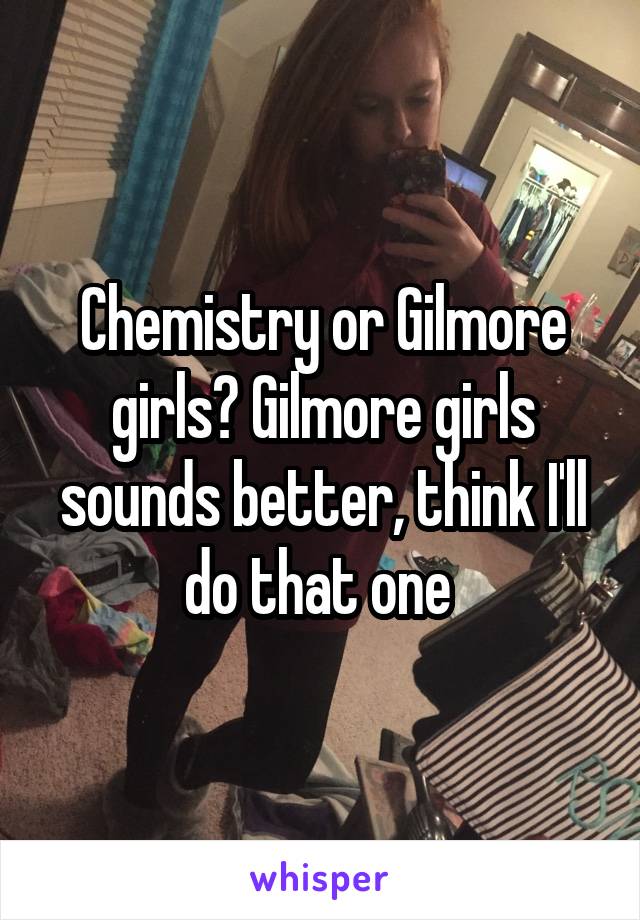 Chemistry or Gilmore girls? Gilmore girls sounds better, think I'll do that one 