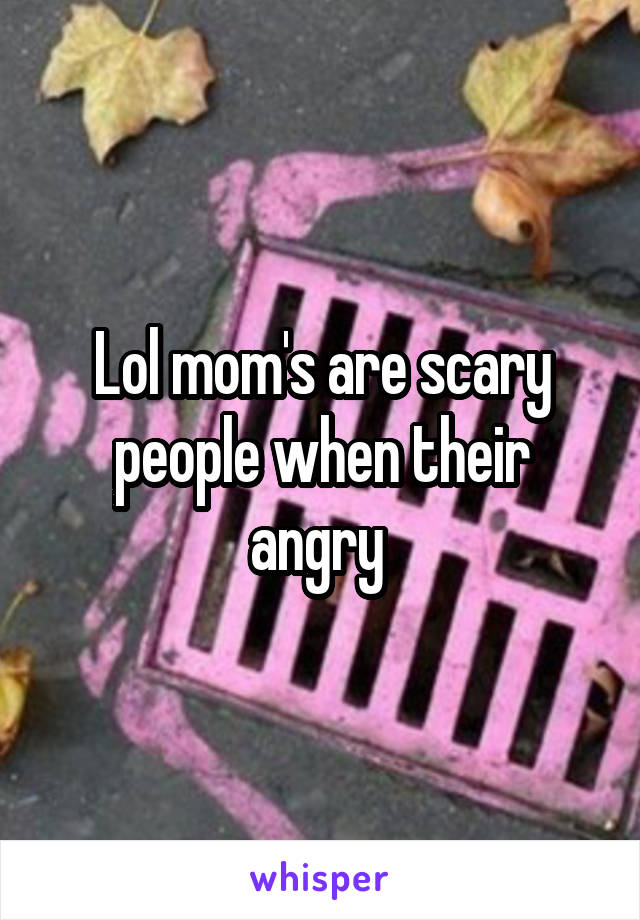 Lol mom's are scary people when their angry 