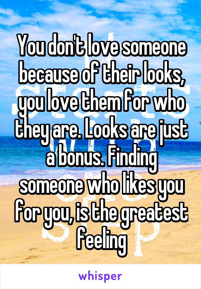 You don't love someone because of their looks, you love them for who they are. Looks are just a bonus. Finding someone who likes you for you, is the greatest feeling