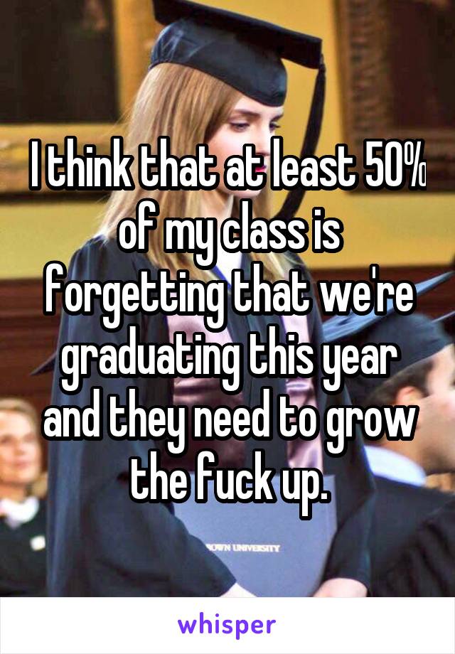 I think that at least 50% of my class is forgetting that we're graduating this year and they need to grow the fuck up.