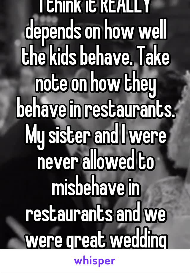 I think it REALLY depends on how well the kids behave. Take note on how they behave in restaurants. My sister and I were never allowed to misbehave in restaurants and we were great wedding guests. 