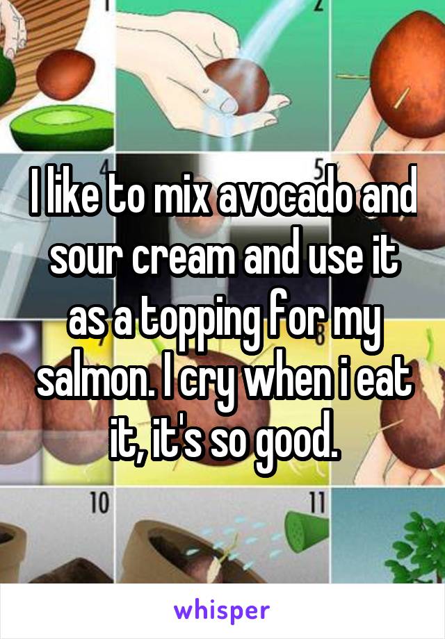 I like to mix avocado and sour cream and use it as a topping for my salmon. I cry when i eat it, it's so good.