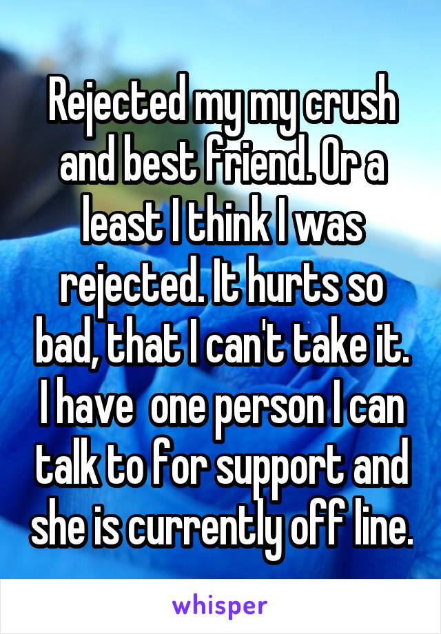 Rejected my my crush and best friend. Or a least I think I was rejected. It hurts so bad, that I can't take it. I have  one person I can talk to for support and she is currently off line.