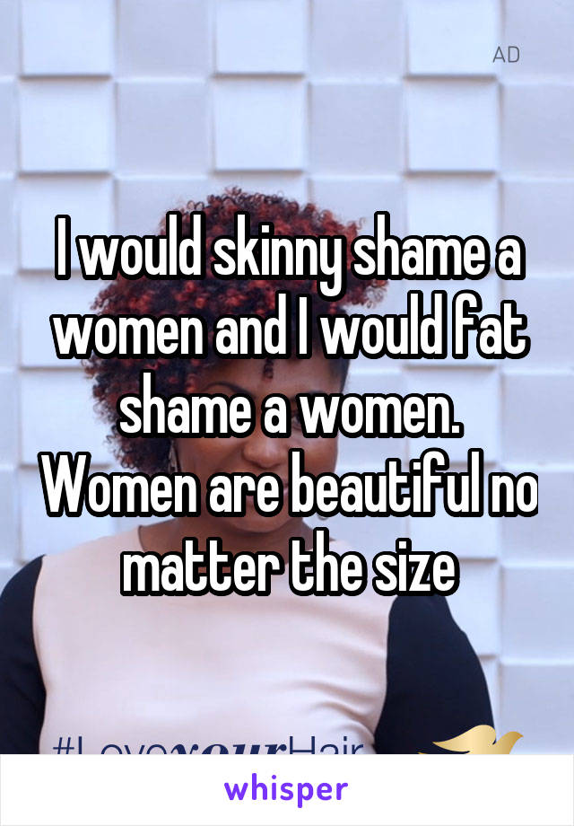 I would skinny shame a women and I would fat shame a women. Women are beautiful no matter the size