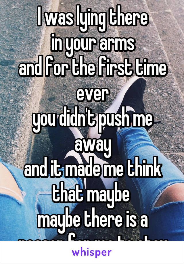 I was lying there
in your arms
and for the first time ever
you didn't push me away
and it made me think that maybe 
maybe there is a reason for me to stay