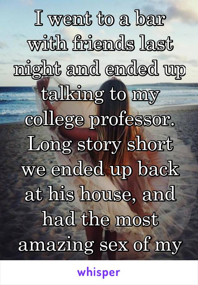 I went to a bar with friends last night and ended up talking to my college professor. Long story short we ended up back at his house, and had the most amazing sex of my life.