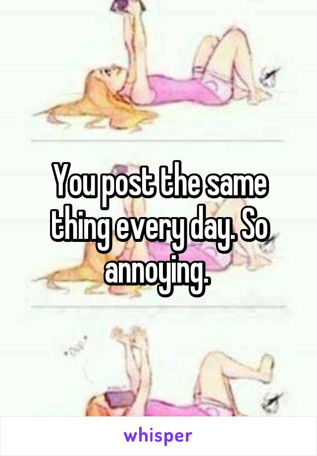 You post the same thing every day. So annoying. 